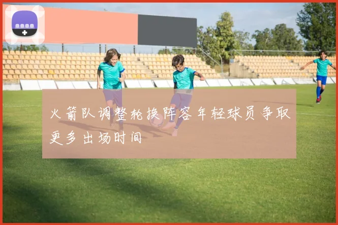 火箭队调整轮换阵容年轻球员争取更多出场时间