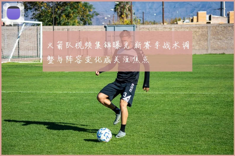 火箭队视频集锦曝光 新赛季战术调整与阵容变化成关注焦点