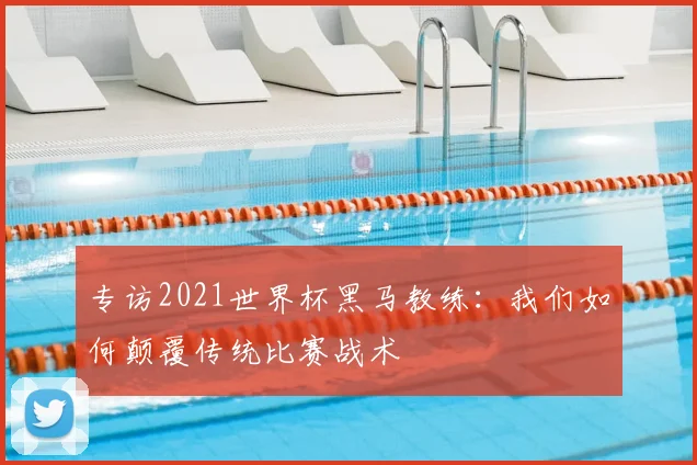 专访2021世界杯黑马教练:我们如何颠覆传统比赛战术