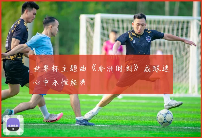 世界杯主题曲《非洲时刻》成球迷心中永恒经典