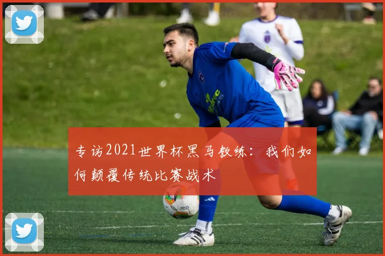 专访2021世界杯黑马教练：我们如何颠覆传统比赛战术