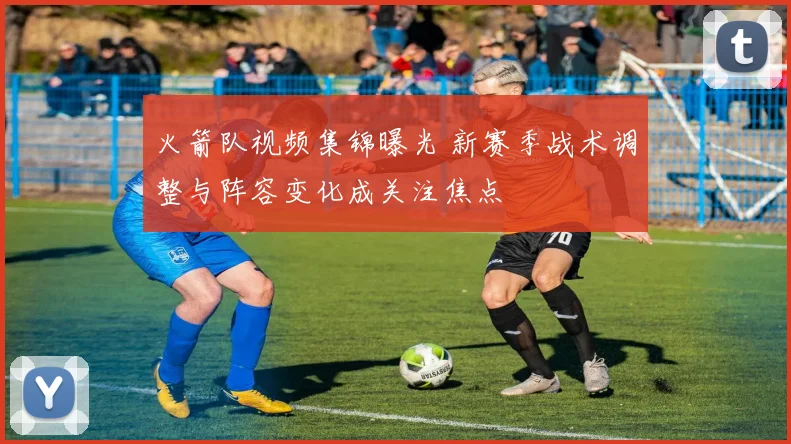火箭队视频集锦曝光 新赛季战术调整与阵容变化成关注焦点
