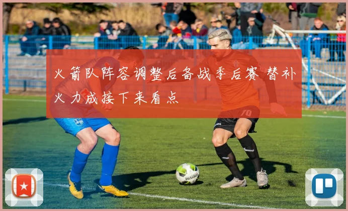 火箭队阵容调整后备战季后赛 替补火力成接下来看点