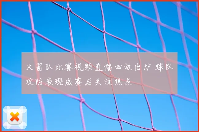 火箭队比赛视频直播回放出炉 球队攻防表现成赛后关注焦点