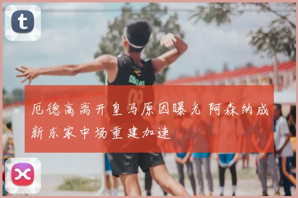 厄德高离开皇马原因曝光 阿森纳成新东家中场重建加速