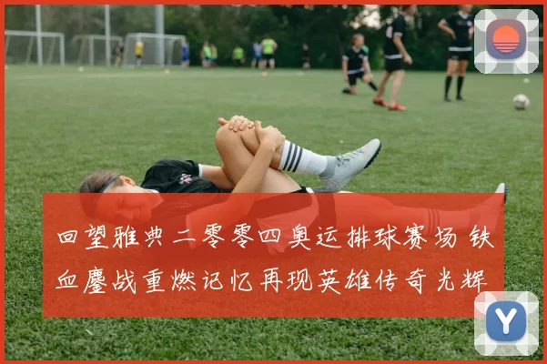 回望雅典二零零四奥运排球赛场 铁血鏖战重燃记忆再现英雄传奇光辉