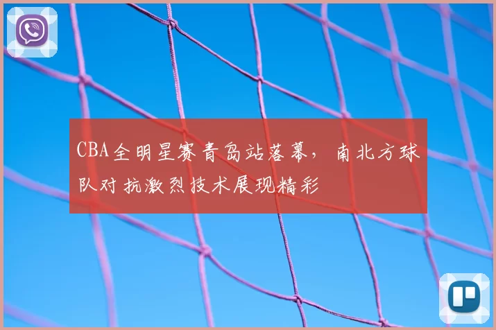 CBA全明星赛青岛站落幕，南北方球队对抗激烈技术展现精彩