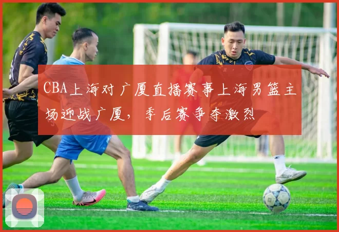 CBA上海对广厦直播赛事上海男篮主场迎战广厦,季后赛争夺激烈