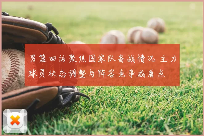 男篮回访聚焦国家队备战情况 主力球员状态调整与阵容竞争成看点