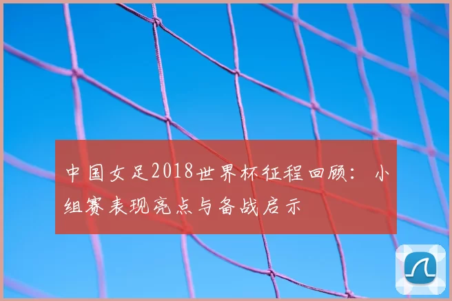 中国女足2018世界杯征程回顾:小组赛表现亮点与备战启示