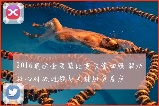 2016奥运会男篮比赛录像回顾 解析核心对决过程与关键胜负看点