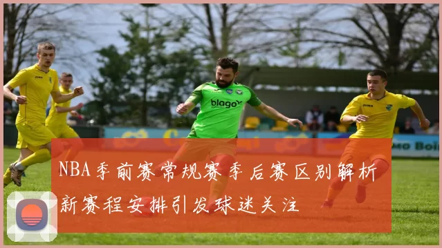 NBA季前赛常规赛季后赛区别解析 新赛程安排引发球迷关注