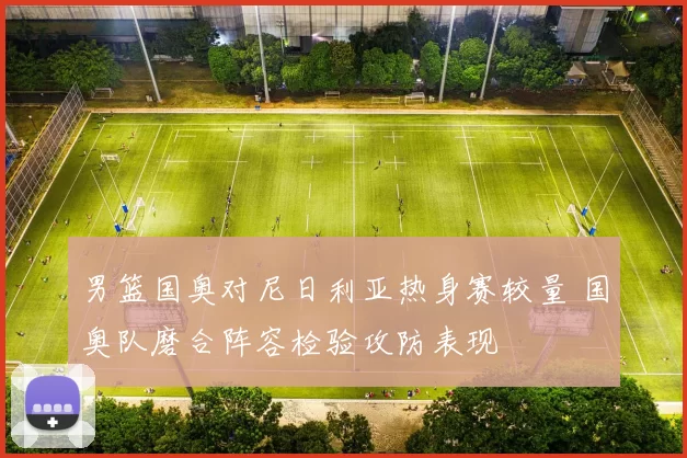 男篮国奥对尼日利亚热身赛较量 国奥队磨合阵容检验攻防表现