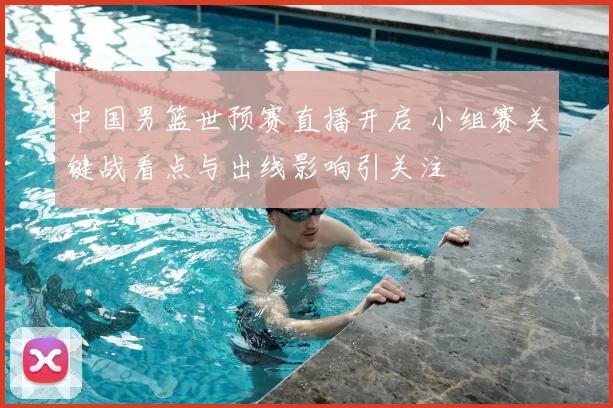 中国男篮世预赛直播开启 小组赛关键战看点与出线影响引关注