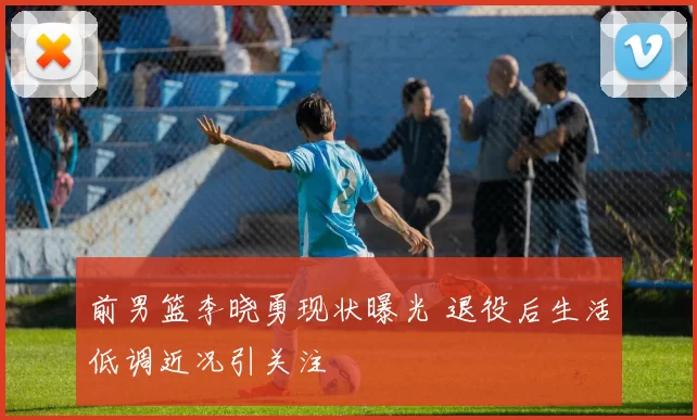 前男篮李晓勇现状曝光 退役后生活低调近况引关注