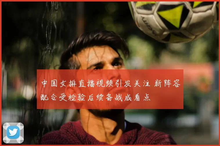 中国女排直播视频引发关注 新阵容配合受检验后续备战成看点