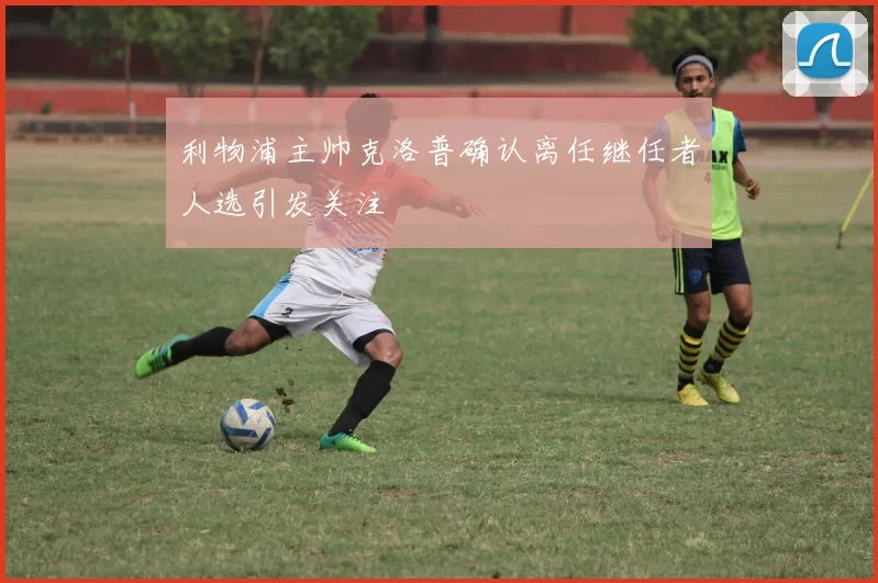 利物浦主帅克洛普确认离任继任者人选引发关注