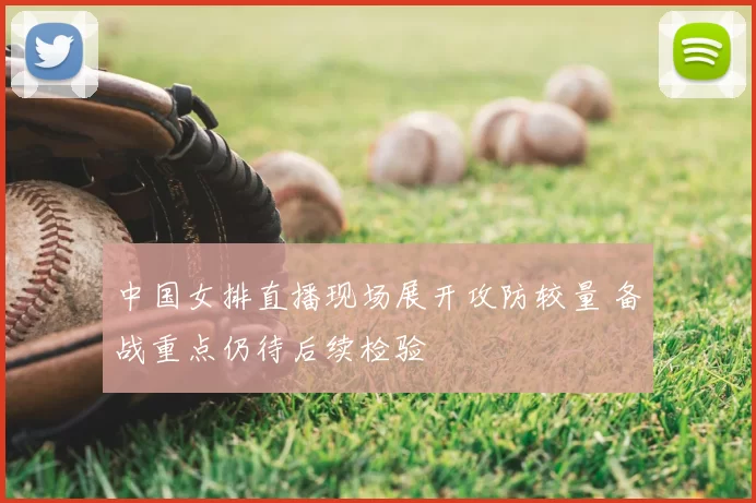 中国女排直播现场展开攻防较量 备战重点仍待后续检验