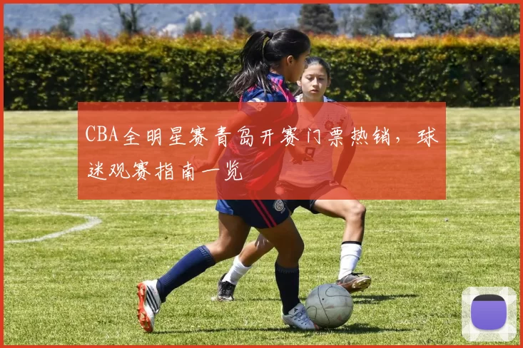 CBA全明星赛青岛开赛门票热销,球迷观赛指南一览