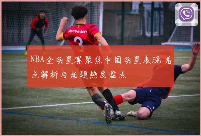 NBA全明星赛聚焦中国明星表现 看点解析与话题热度盘点