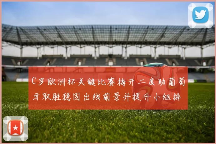 C罗欧洲杯关键比赛梅开二度助葡萄牙取胜稳固出线前景并提升小组排名