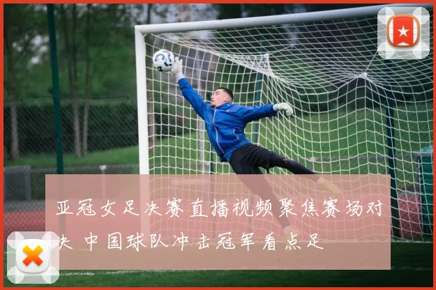 亚冠女足决赛直播视频聚焦赛场对决 中国球队冲击冠军看点足