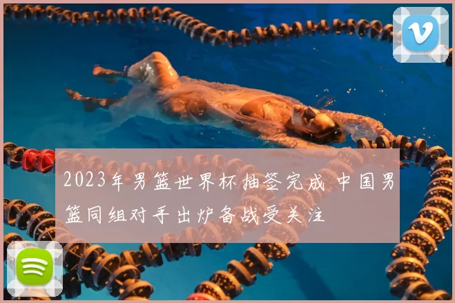 2023年男篮世界杯抽签完成 中国男篮同组对手出炉备战受关注