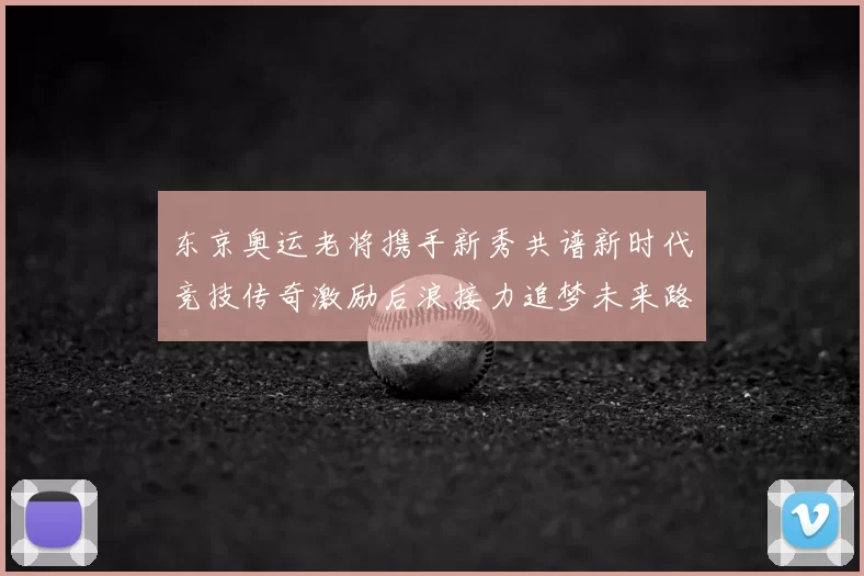 东京奥运老将携手新秀共谱新时代竞技传奇激励后浪接力追梦未来路