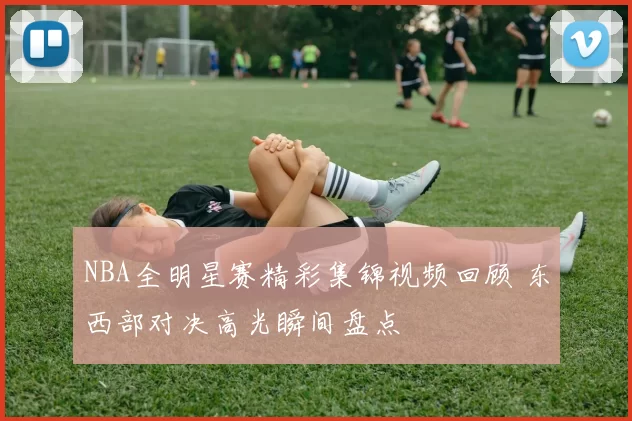 NBA全明星赛精彩集锦视频回顾 东西部对决高光瞬间盘点