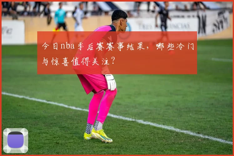 今日nba季后赛赛事结果,哪些冷门与惊喜值得关注?