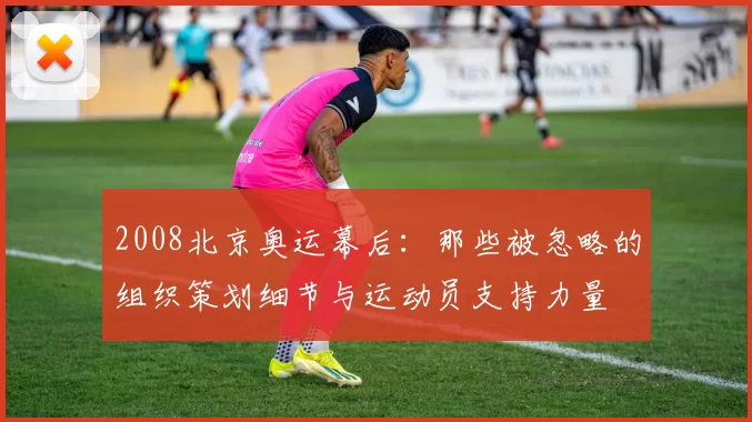 2008北京奥运幕后：那些被忽略的组织策划细节与运动员支持力量