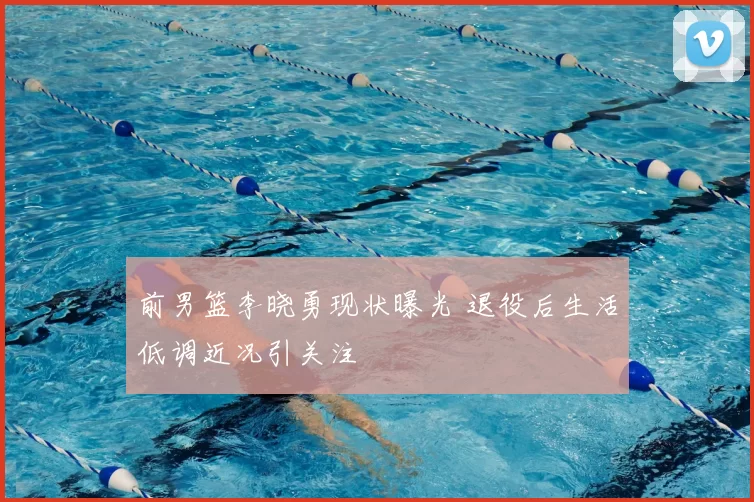 前男篮李晓勇现状曝光 退役后生活低调近况引关注