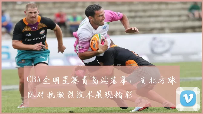 CBA全明星赛青岛站落幕，南北方球队对抗激烈技术展现精彩
