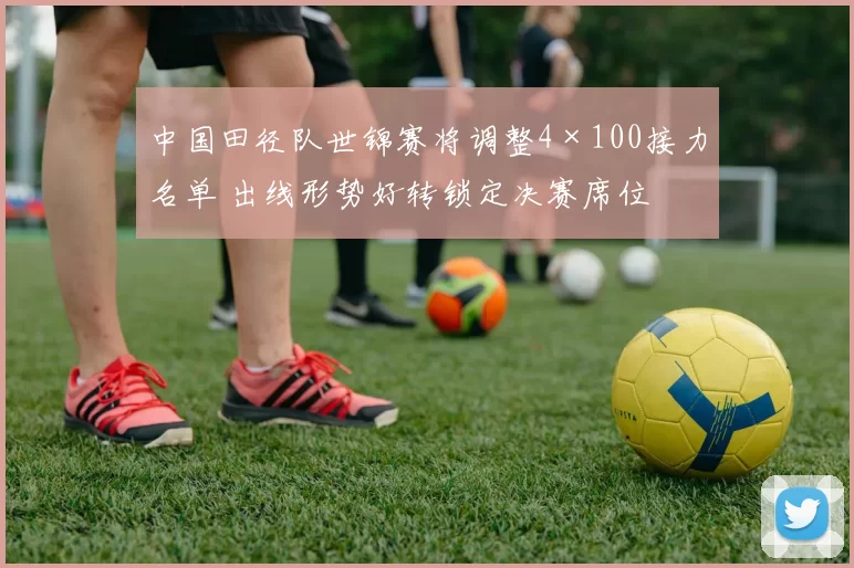 中国田径队世锦赛将调整4×100接力名单 出线形势好转锁定决赛席位