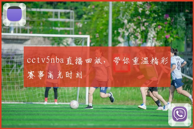 cctv5nba直播回放，带你重温精彩赛事高光时刻