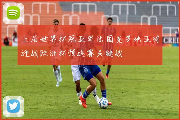 上届世界杯冠亚军法国克罗地亚将迎战欧洲杯预选赛关键战