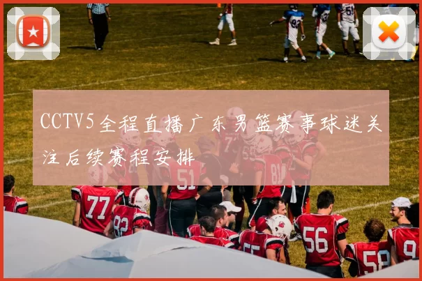 CCTV5全程直播广东男篮赛事球迷关注后续赛程安排