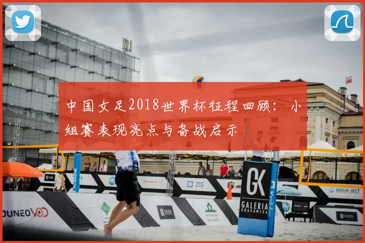 中国女足2018世界杯征程回顾:小组赛表现亮点与备战启示