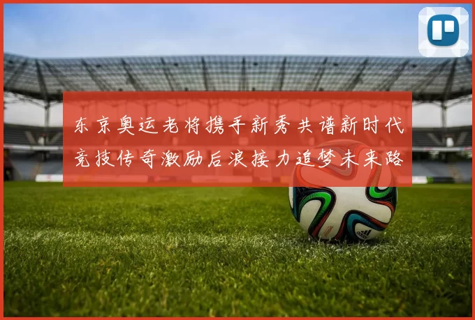 东京奥运老将携手新秀共谱新时代竞技传奇激励后浪接力追梦未来路