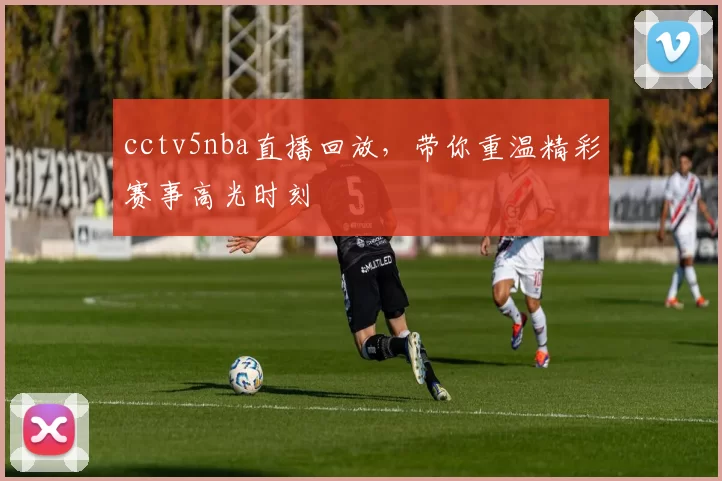 cctv5nba直播回放，带你重温精彩赛事高光时刻