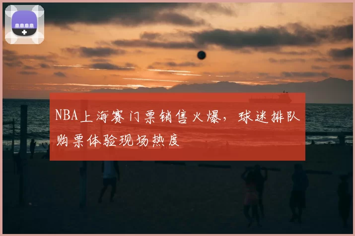 NBA上海赛门票销售火爆，球迷排队购票体验现场热度