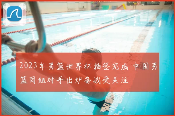 2023年男篮世界杯抽签完成 中国男篮同组对手出炉备战受关注