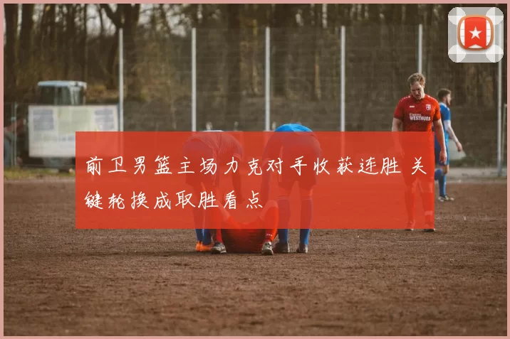 前卫男篮主场力克对手收获连胜 关键轮换成取胜看点