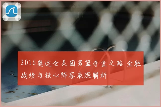 2016奥运会美国男篮夺金之路 全胜战绩与核心阵容表现解析