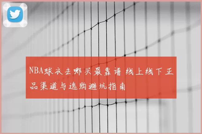 NBA球衣去哪买最靠谱 线上线下正品渠道与选购避坑指南