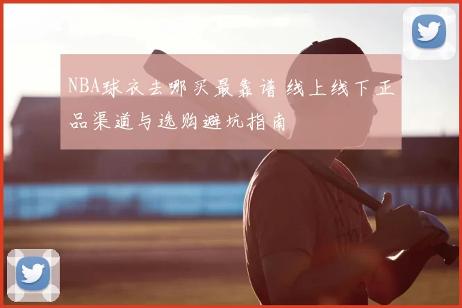 NBA球衣去哪买最靠谱 线上线下正品渠道与选购避坑指南