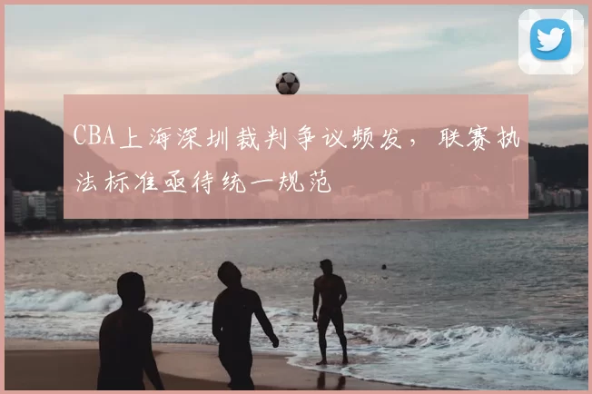 CBA上海深圳裁判争议频发,联赛执法标准亟待统一规范