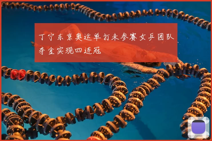 丁宁东京奥运单打未参赛女乒团队夺金实现四连冠