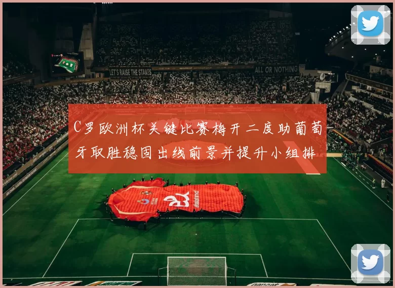 C罗欧洲杯关键比赛梅开二度助葡萄牙取胜稳固出线前景并提升小组排名