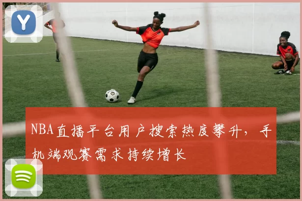 NBA直播平台用户搜索热度攀升，手机端观赛需求持续增长
